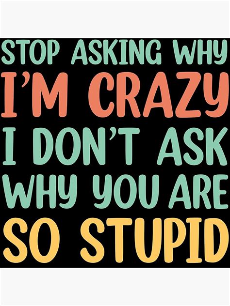 Stop Asking Why Im Crazy I Dont Ask Why Youre So Stupid Poster