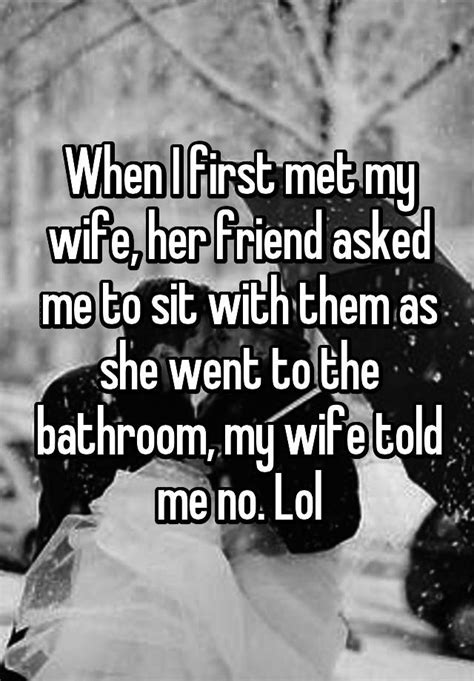 when i first met my wife her friend asked me to sit with them as she went to the bathroom my