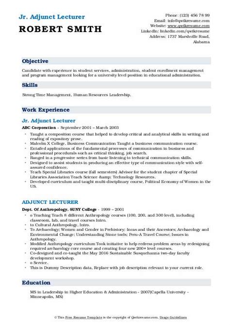 Write an adjunct professor resume to get a part time job on contract basis in a college or university, the sample below will help professors format an adjunct professor resume objective should show how desirous you are in for the job, write this in a single line. Adjunct Lecturer Resume Samples | QwikResume