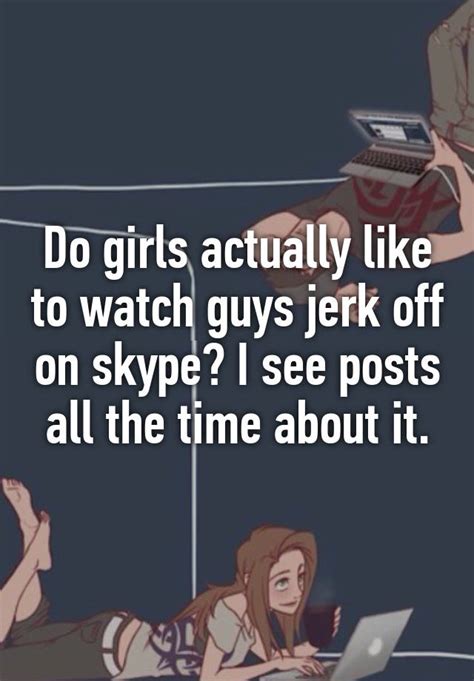 do girls actually like to watch guys jerk off on skype i see posts all the time about it