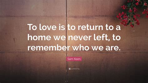 Sam keen is an american author, professor, and philosopher who is best known for his exploration of questions regarding love, life, wonder, religion, and being a male in contemporary society. Sam Keen Quote: "To love is to return to a home we never left, to remember who we are." (7 ...