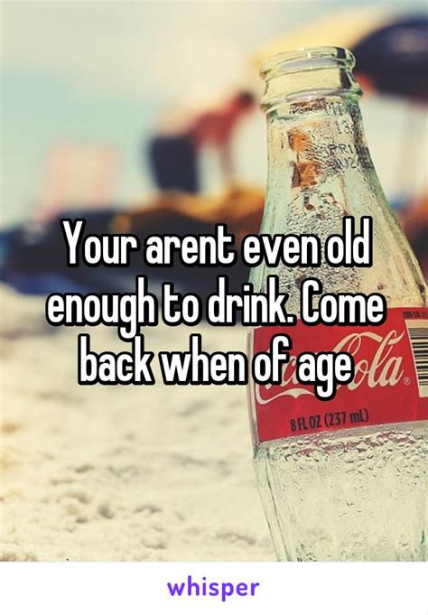 Your Arent Even Old Enough To Drink Come Back When Of Age