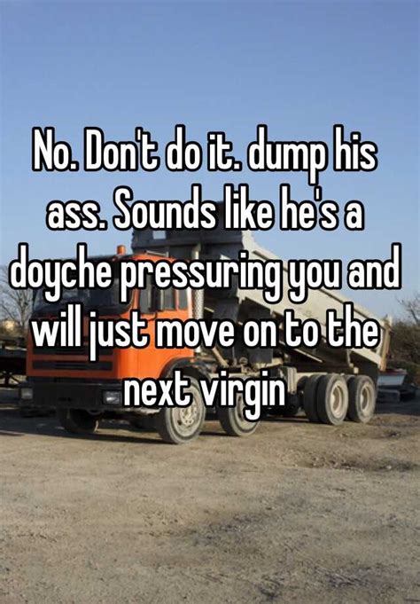 No Dont Do It Dump His Ass Sounds Like Hes A Doyche Pressuring You And Will Just Move On To