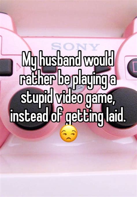 my husband would rather be playing a stupid video game instead of getting laid 😒