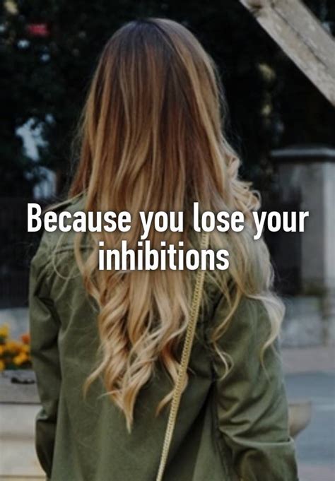 Because You Lose Your Inhibitions