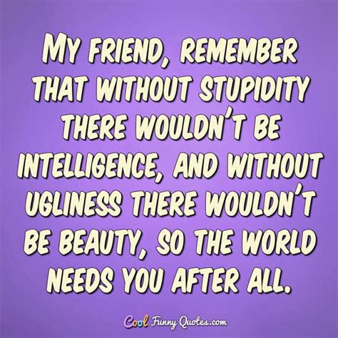 You go to the food bank or wherever and there's laughter, there's comedy, there's stupidity, there's silliness and warmth. My friend, remember that without stupidity there wouldn't be intelligence, and ...