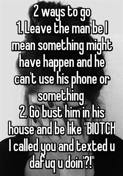 2 ways to go 1 leave the man be i mean something might have happen and he can t use his phone