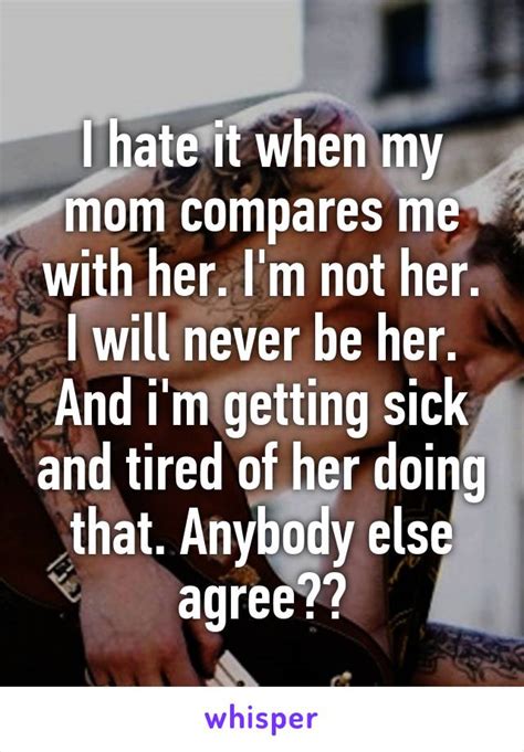 i hate it when my mom compares me with her i m not her i will never be her and i m getting