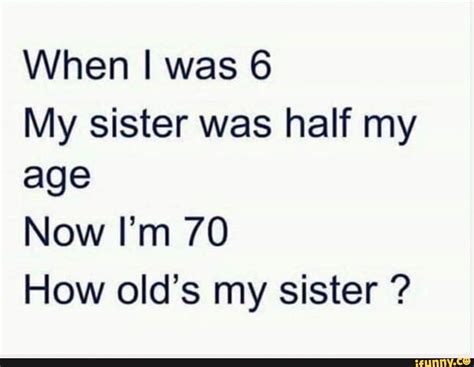 When I Was 6 My Sister Was Half My Age Now Im 70 How Olds Mv Sister Ifunny