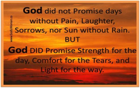 God didnt promise days without pain, laughter without sorrow, nor sun without rain, but he did promise strength for the day, comfort for the tears, and light for the way. "God did not promise days without pain, laughter, sorrows, nor sun without rain. But God did ...