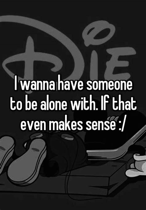 I Wanna Have Someone To Be Alone With If That Even Makes Sense