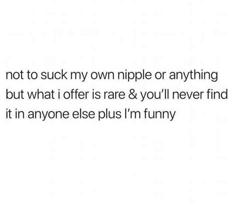 Not To Suck My Own Nipple Or Anything But What I Offer Is Rare And Youll