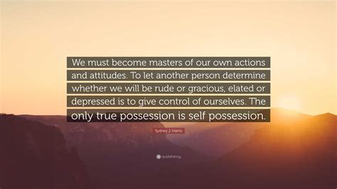 Sydney J Harris Quote “we Must Become Masters Of Our Own Actions And Attitudes To Let Another