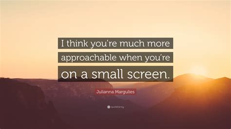 Julianna Margulies Quote I Think Youre Much More Approachable When