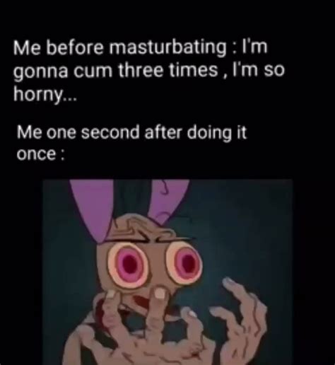 Me Before Masturbating I M Gonna Cum Three Times I M So Horny Me One Second After Doing