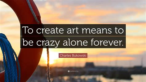 Charles Bukowski Quote To Create Art Means To Be Crazy Alone Forever