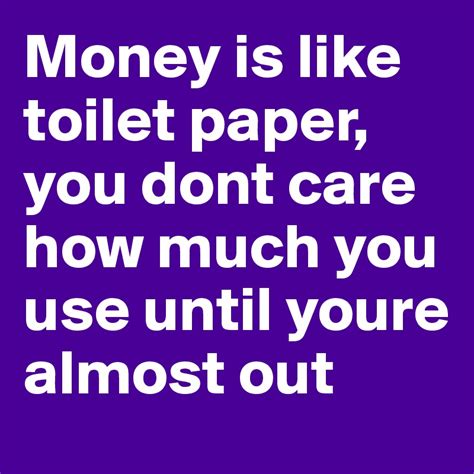 Money Is Like Toilet Paper You Dont Care How Much You Use Until Youre