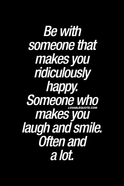 Be with someone that makes you ridiculously happy. Someone who makes you laugh and smile. Ofte 