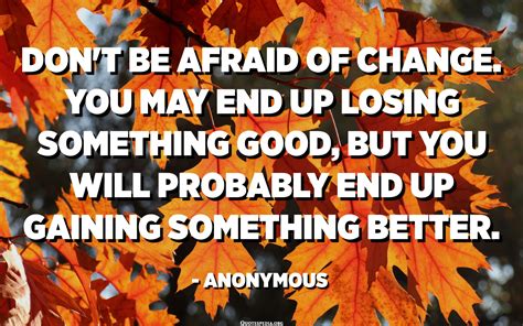 Don't be afraid of change. You may end up losing something good, but you will probably end up ...