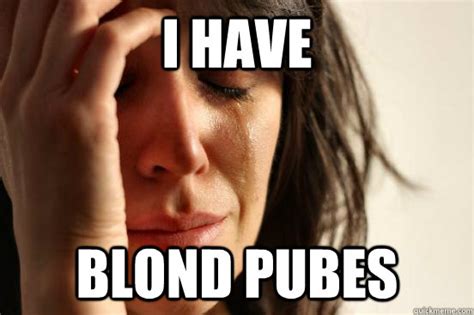 i have blond pubes first world problems quickmeme