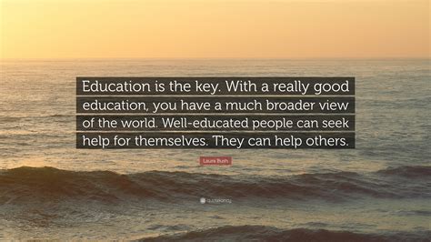 The quotes below emphasize how education empowers the individual so that they can better the world. Laura Bush Quote: "Education is the key. With a really good education, you have a much broader ...