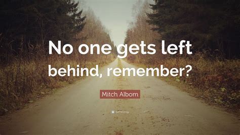 Explore our collection of motivational and famous quotes by authors you know left behind quotes. Mitch Albom Quote: "No one gets left behind, remember?" (12 wallpapers) - Quotefancy