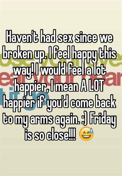 haven t had sex since we broken up i feel happy this way i would feel a lot happier i mean a