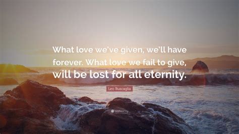 Leo Buscaglia Quote What Love Weve Given Well Have Forever What