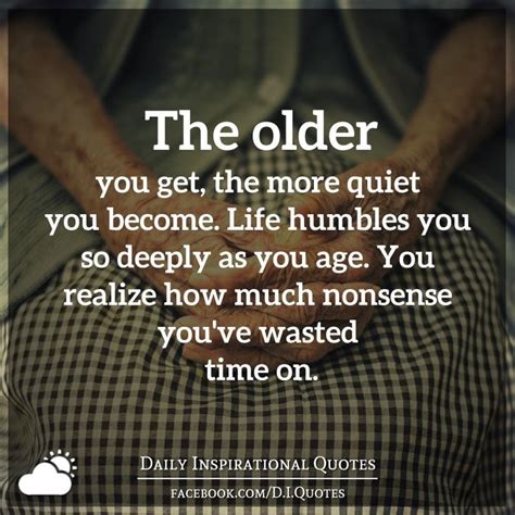 The Older You Get The More Quiet You Become Life Humbles You So Deeply As You Age You Real