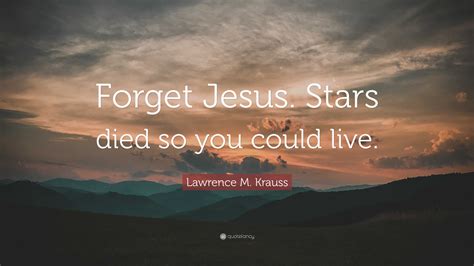 Lawrence M Krauss Quote “forget Jesus Stars Died So You Could Live”