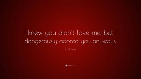 R Ys Perez Quote “i Knew You Didnt Love Me But I Dangerously Adored You Anyways”