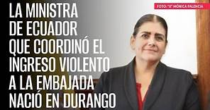 La Ministra de Ecuador que coordinó el ingreso violento a la Embajada nació en Durango